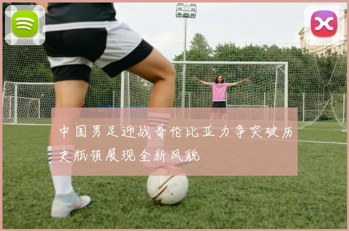 中国男足迎战哥伦比亚力争突破历史瓶颈展现全新风貌