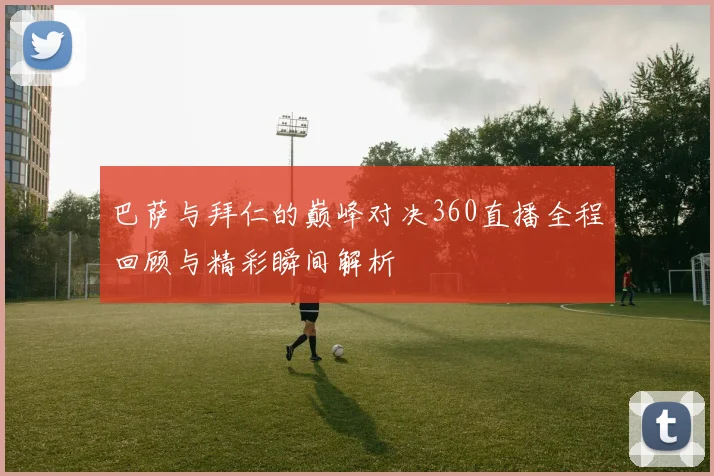 巴萨与拜仁的巅峰对决360直播全程回顾与精彩瞬间解析