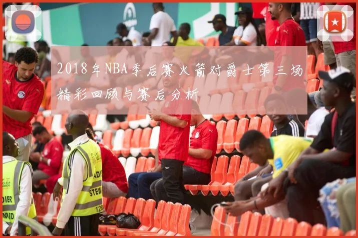 2018年NBA季后赛火箭对爵士第三场精彩回顾与赛后分析
