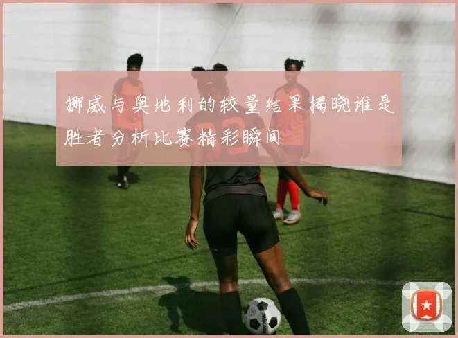 挪威与奥地利的较量结果揭晓谁是胜者分析比赛精彩瞬间