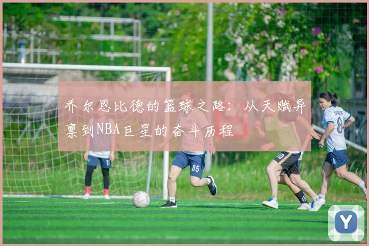 乔尔恩比德的篮球之路：从天赋异禀到NBA巨星的奋斗历程