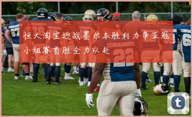恒大淘宝迎战墨尔本胜利力争亚冠小组赛首胜全力以赴