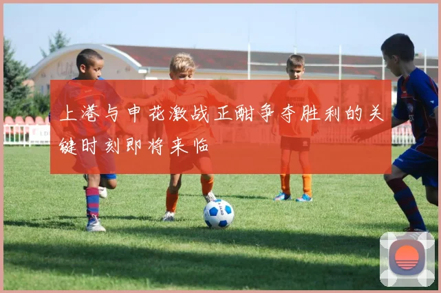 上港与申花激战正酣争夺胜利的关键时刻即将来临
