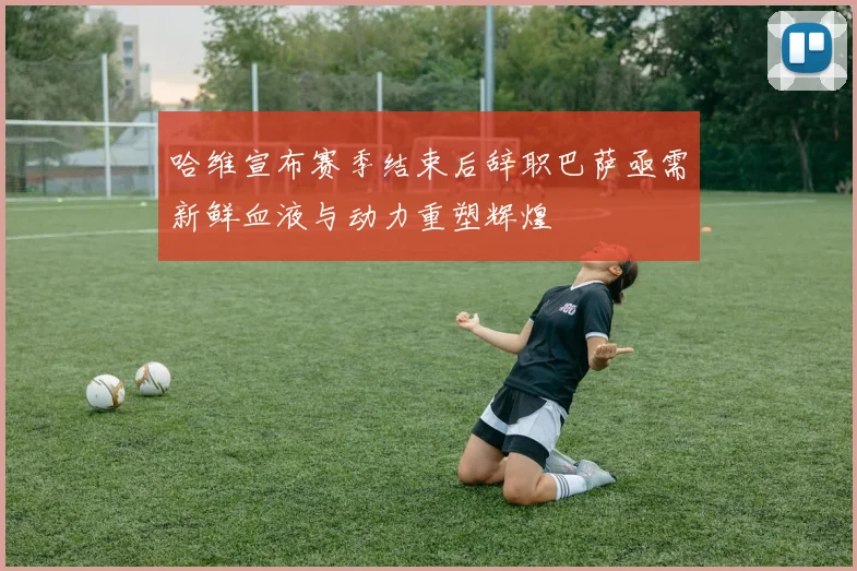 哈维宣布赛季结束后辞职巴萨亟需新鲜血液与动力重塑辉煌