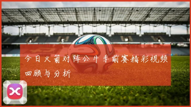 今日火箭对阵公牛季前赛精彩视频回顾与分析