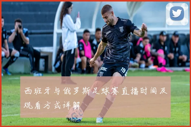 西班牙与俄罗斯足球赛直播时间及观看方式详解