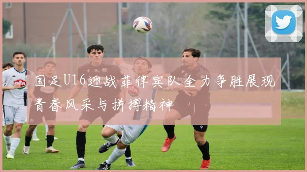 国足U16迎战菲律宾队全力争胜展现青春风采与拼搏精神