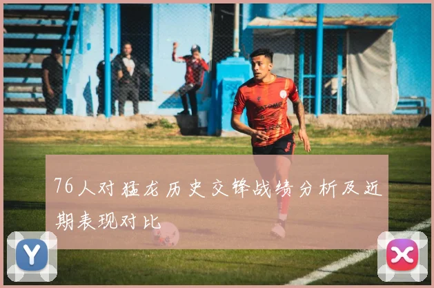 76人对猛龙历史交锋战绩分析及近期表现对比