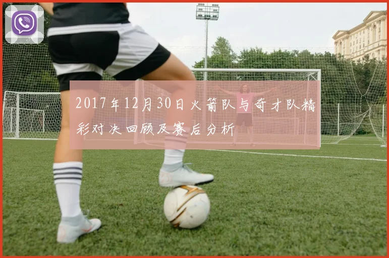 2017年12月30日火箭队与奇才队精彩对决回顾及赛后分析