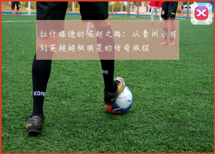 拉什福德的崛起之路：从青训小将到英超超级明星的传奇旅程