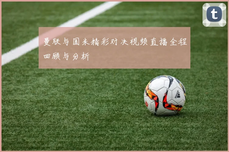 曼联与国米精彩对决视频直播全程回顾与分析
