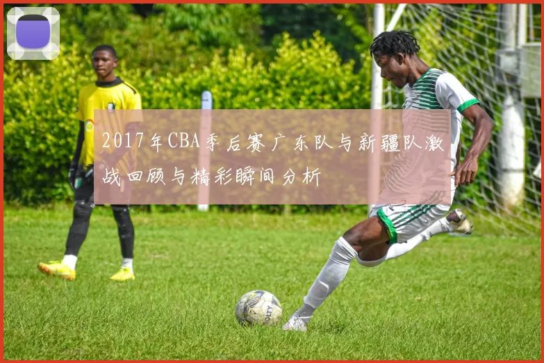 2017年CBA季后赛广东队与新疆队激战回顾与精彩瞬间分析