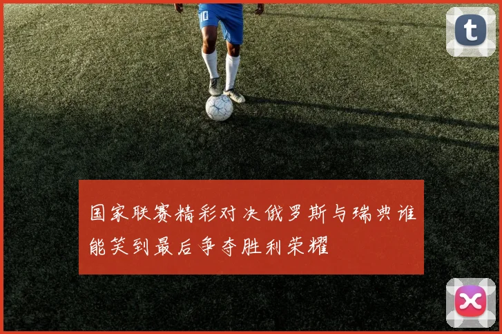 国家联赛精彩对决俄罗斯与瑞典谁能笑到最后争夺胜利荣耀