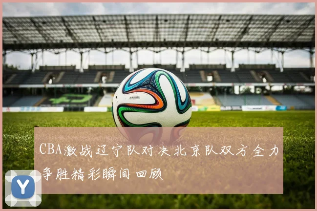 CBA激战辽宁队对决北京队双方全力争胜精彩瞬间回顾