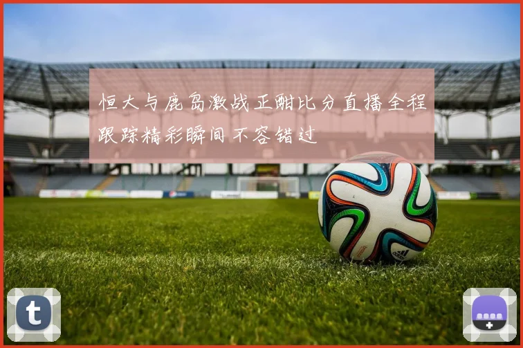 恒大与鹿岛激战正酣比分直播全程跟踪精彩瞬间不容错过