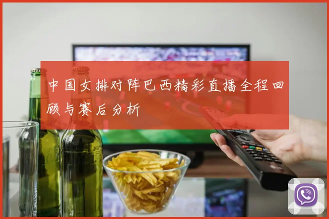 中国女排对阵巴西精彩直播全程回顾与赛后分析