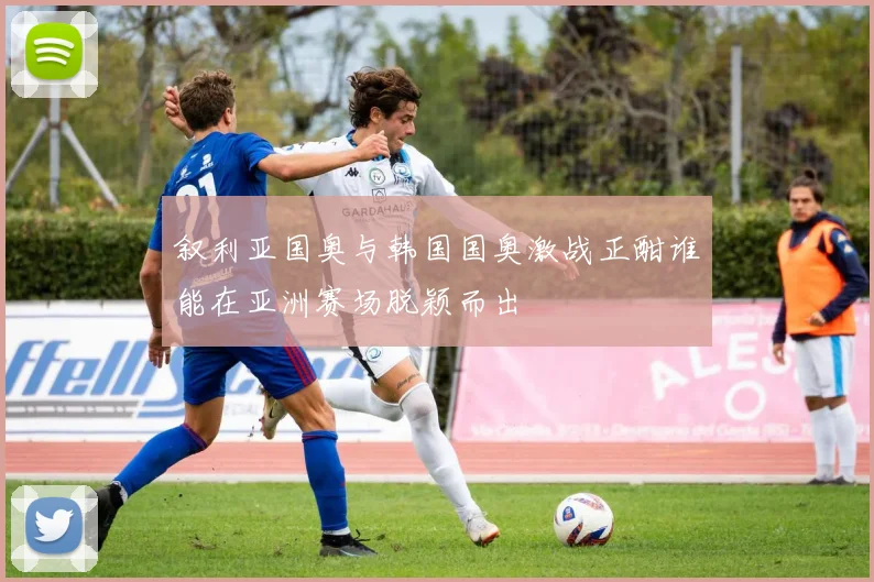 叙利亚国奥与韩国国奥激战正酣谁能在亚洲赛场脱颖而出