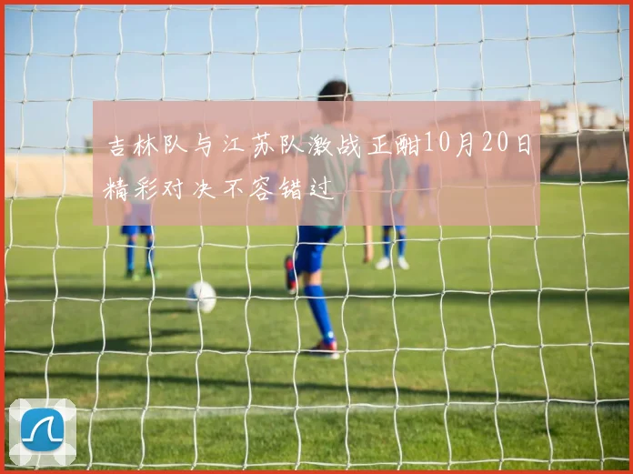 吉林队与江苏队激战正酣10月20日精彩对决不容错过