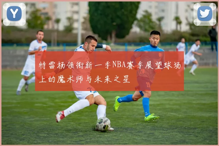 特雷杨领衔新一季NBA赛季展望球场上的魔术师与未来之星