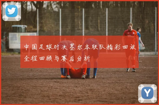 中国足球对决墨尔本联队精彩回放全程回顾与赛后分析