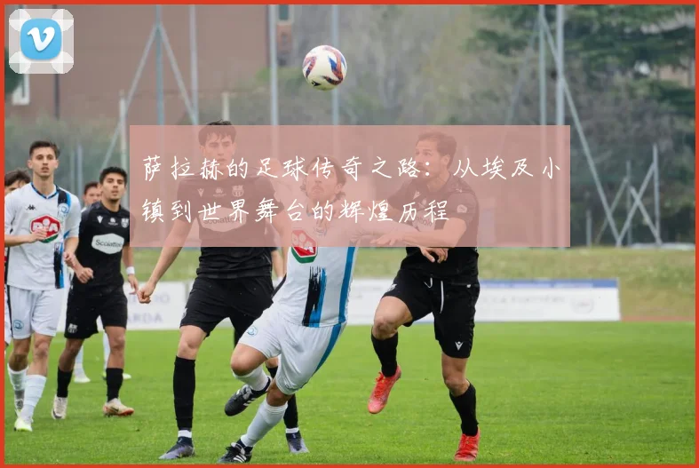 萨拉赫的足球传奇之路：从埃及小镇到世界舞台的辉煌历程
