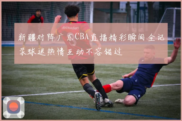 新疆对阵广东CBA直播精彩瞬间全记录球迷热情互动不容错过