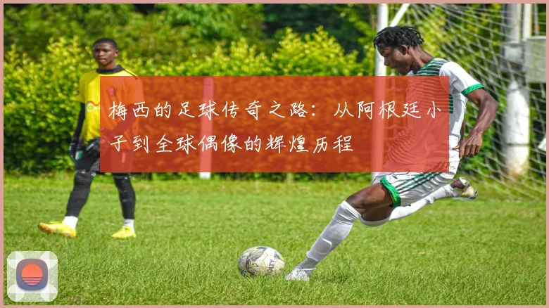 梅西的足球传奇之路：从阿根廷小子到全球偶像的辉煌历程