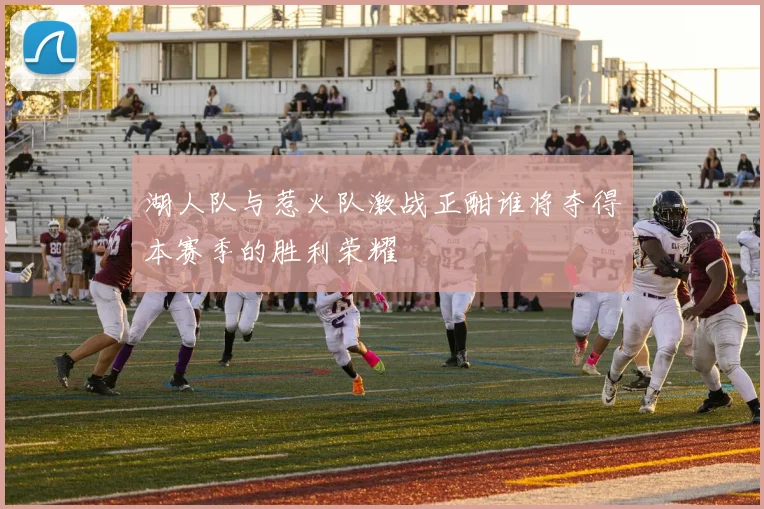 湖人队与惹火队激战正酣谁将夺得本赛季的胜利荣耀