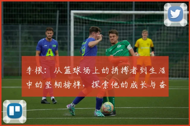 李根：从篮球场上的拼搏者到生活中的坚韧榜样，探索他的成长与奋斗历程