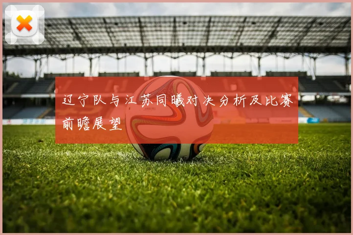 辽宁队与江苏同曦对决分析及比赛前瞻展望