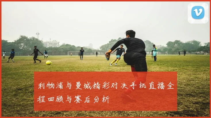 利物浦与曼城精彩对决手机直播全程回顾与赛后分析