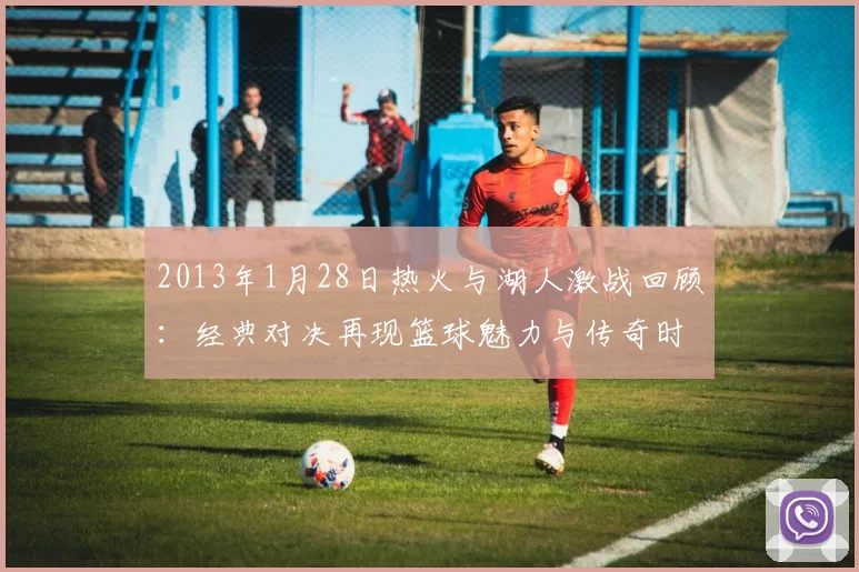 2013年1月28日热火与湖人激战回顾：经典对决再现篮球魅力与传奇时刻