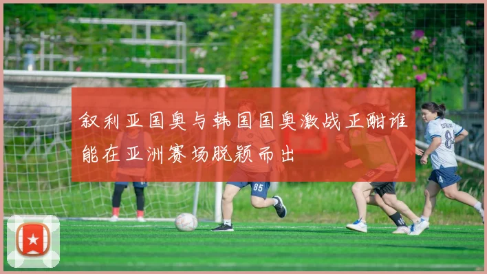 叙利亚国奥与韩国国奥激战正酣谁能在亚洲赛场脱颖而出