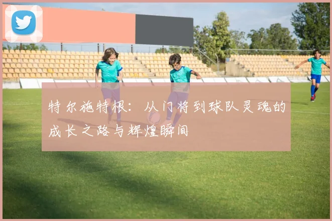 特尔施特根：从门将到球队灵魂的成长之路与辉煌瞬间